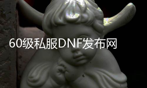 60级私服DNF发布网（有没有DNF发布网60版本怀旧服）