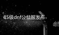 85级dnf公益服发布网（寻找最新的85级dnf公益服发布网）