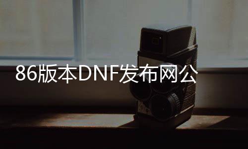 86版本DNF发布网公益服发布网（dnf86版本怀旧服下载）