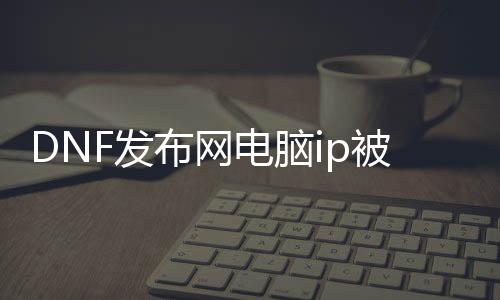 DNF发布网电脑ip被锁（dnf服务器ip地址）