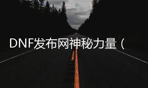 DNF发布网神秘力量（dnf蕴含神秘力量的石头）