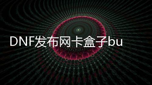 DNF发布网卡盒子bug（dnf盒子叫啥名）