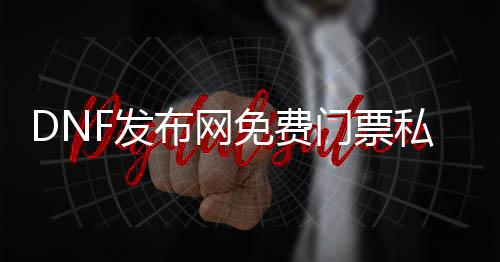 DNF发布网免费门票私服（DNF发布网公益服免门票辅助）