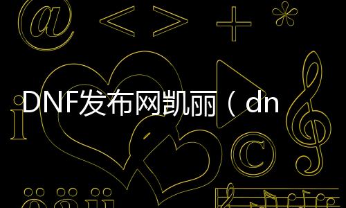 DNF发布网凯丽（dnf凯丽壁纸）