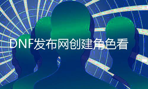 DNF发布网创建角色看不见（dnf刚创建角色就封号咋回事）