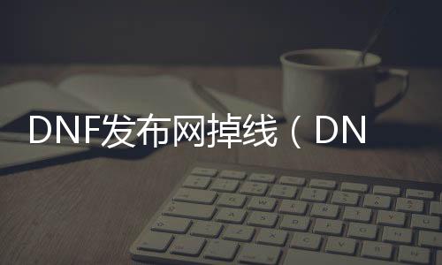 DNF发布网掉线（DNF发布网总是掉线怎么办）