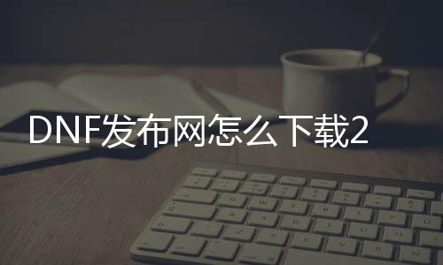 DNF发布网怎么下载2020