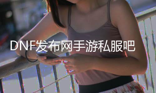 DNF发布网手游私服吧（DNF发布网手游官方）