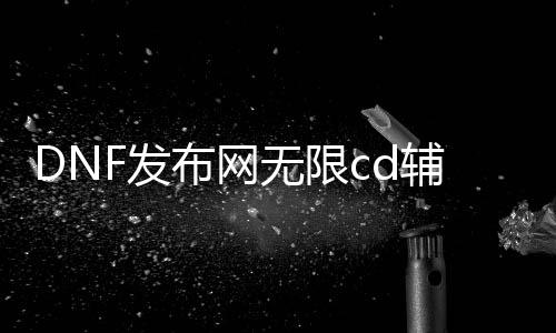 DNF发布网无限cd辅助（dnf辅助下载网）