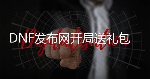 DNF发布网开局送礼包（dnf有新手礼包领取）