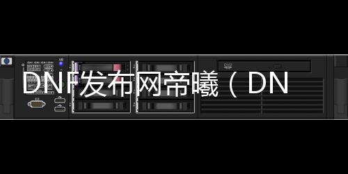 DNF发布网帝曦（DNF发布网与勇士天帝）