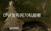 DNF发布网70私服哪里下载（DNF发布网70版本下载）