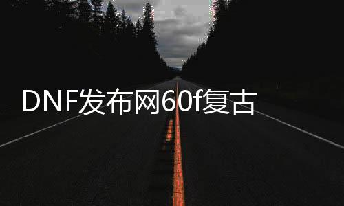 DNF发布网60f复古私服（复古DNF发布网60版本DNF发布网能信吗）