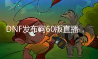 DNF发布网60版直播（DNF发布网60版本官方）