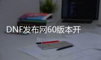 DNF发布网60版本开服（DNF发布网与勇士60怀旧版手游）