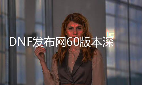 DNF发布网60版本深渊（DNF发布网60版本深渊装备掉落大全）