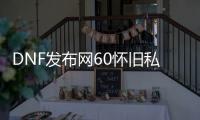 DNF发布网60怀旧私服攻略（DNF发布网60版本怀旧服视频）