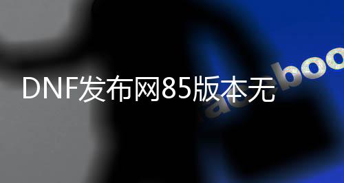 DNF发布网85版本无cd（DNF发布网85版本什么时候开始的）