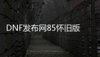 DNF发布网85怀旧版（DNF发布网86怀旧版）