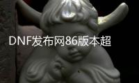 DNF发布网86版本超变（DNF发布网改版后的超一线最新）