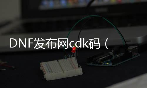 DNF发布网cdk码（DNF发布网 cdkey兑换码领取网站）