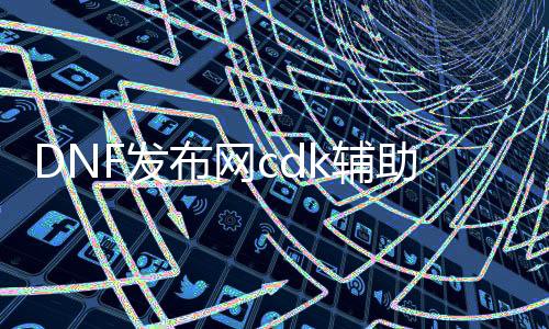 DNF发布网cdk辅助（DNF发布网免费辅助官方网站）