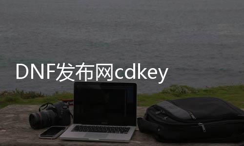 DNF发布网cdkey生成器在线（DNF发布网 cdk）