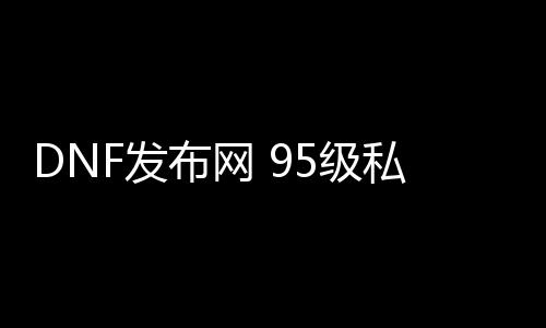 DNF发布网 95级私服群（95版本DNF发布网）