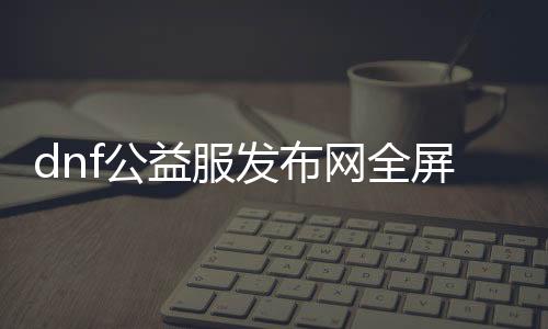 dnf公益服发布网全屏秒杀辅助（dnf公益服发布网最新版辅助）