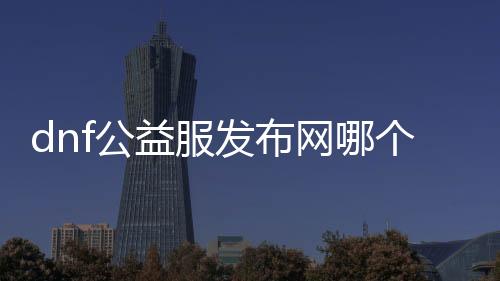 dnf公益服发布网哪个版本改的, dnf公益服发布网最新版本更新内容