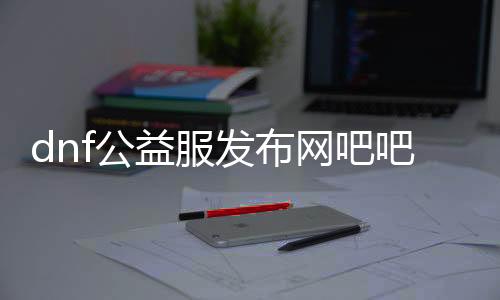 dnf公益服发布网吧吧（一起来探讨DNF公益服发布网的最新动态）