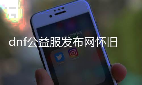 dnf公益服发布网怀旧版本官网下载（推荐最新版本的dnf公益服发布网下载）