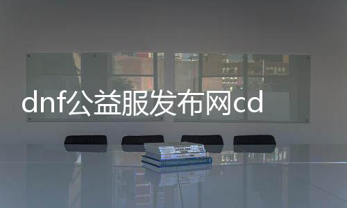 dnf公益服发布网cdk哪里的（最新公布的dnf公益服发布网cdk获取方法）