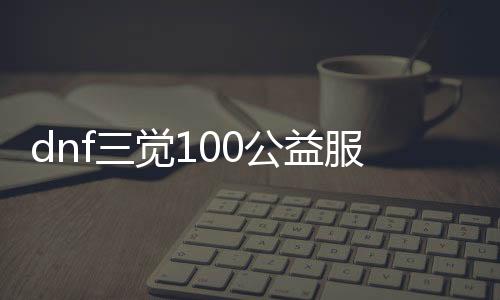 dnf三觉100公益服发布网（dnf三觉活动）