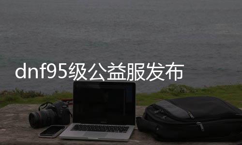 dnf95级公益服发布网站推荐,最新dnf95级公益服发布网下载