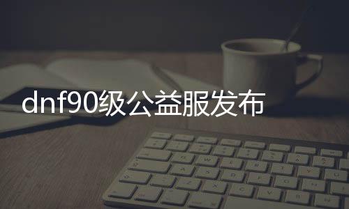 dnf90级公益服发布网（dnf100公益服发布网）