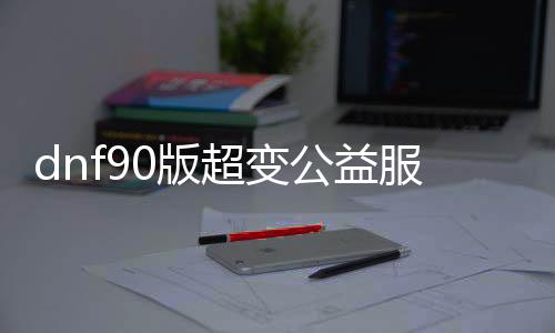 dnf90版超变公益服发布网（dnf公益服发布网100级版本）