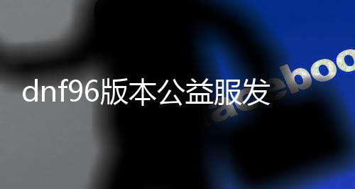 dnf96版本公益服发布网（适合喜欢玩DNF的玩家）