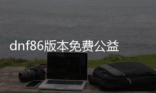 dnf86版本免费公益服发布网直播平台推荐,最新dnf86版本免费公益服发布网直播频道