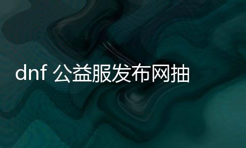 dnf 公益服发布网抽奖（参与方法及奖品介绍）