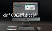 dnf 60级版本公益服发布网（全面解析60级版本公益服发布网）