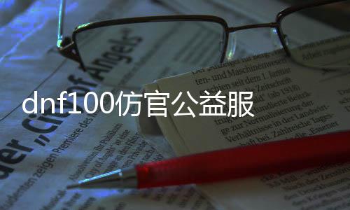 dnf100仿官公益服发布网（打造最真实的DNF100仿官服体验）