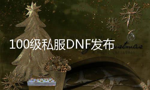 100级私服DNF发布网（100级DNF发布网怎么玩啊刚开始）