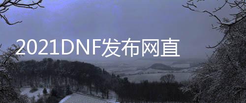 2021DNF发布网直播（DNF发布网直播平台）